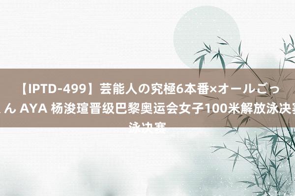 【IPTD-499】芸能人の究極6本番×オールごっくん AYA 杨浚瑄晋级巴黎奥运会女子100米解放泳决赛