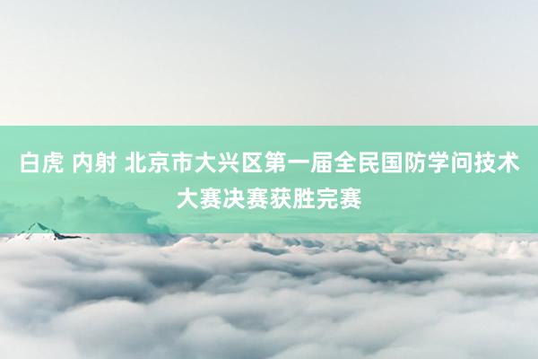 白虎 内射 北京市大兴区第一届全民国防学问技术大赛决赛获胜完赛