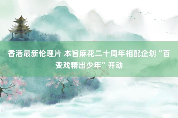 香港最新伦理片 本旨麻花二十周年相配企划“百变戏精出少年”开动