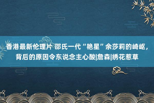 香港最新伦理片 邵氏一代“艳星”余莎莉的崎岖，背后的原因令东说念主心酸|詹森|绣花惹草